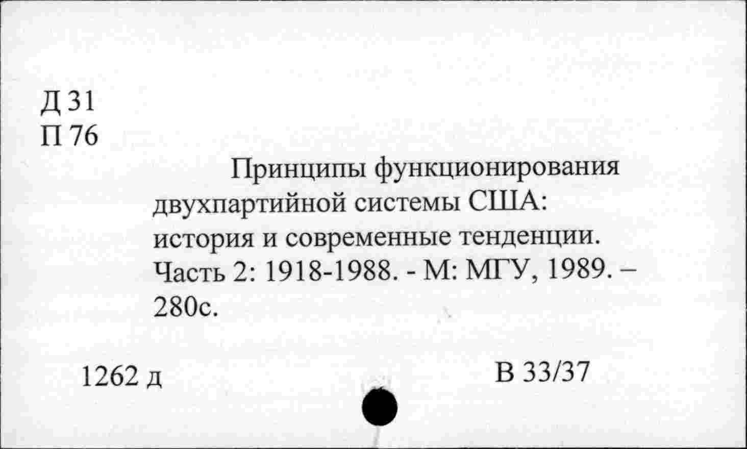 ﻿Д 31
П76
Принципы функционирования двухпартийной системы США: история и современные тенденции. Часть 2: 1918-1988. - М: МГУ, 1989. 280с.
1262 д
В 33/37